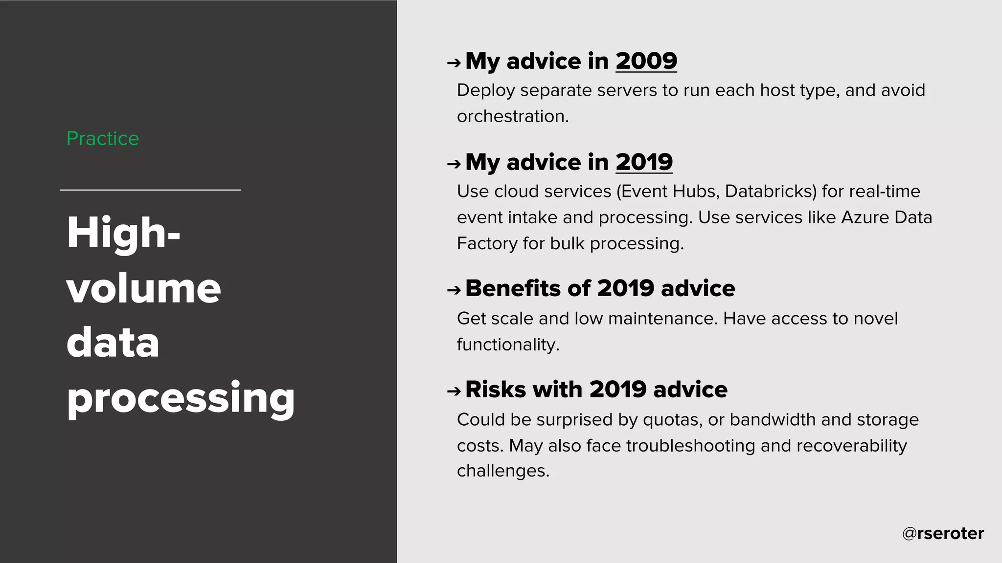 @rseroter
Practice
High-
volume
data
processing
➔ My advice in 2009
Deploy separate servers to run each host type, and avoid
orchestration.
➔ My advice in 2019
Use cloud services (Event Hubs, Databricks) for real-time
event intake and processing. Use services like Azure Data
Factory for bulk processing.
➔ Benefits of 2019 advice
Get scale and low maintenance. Have access to novel
functionality.
➔ Risks with 2019 advice
Could be surprised by quotas, or bandwidth and storage
costs. May also face troubleshooting and recoverability
challenges.
 