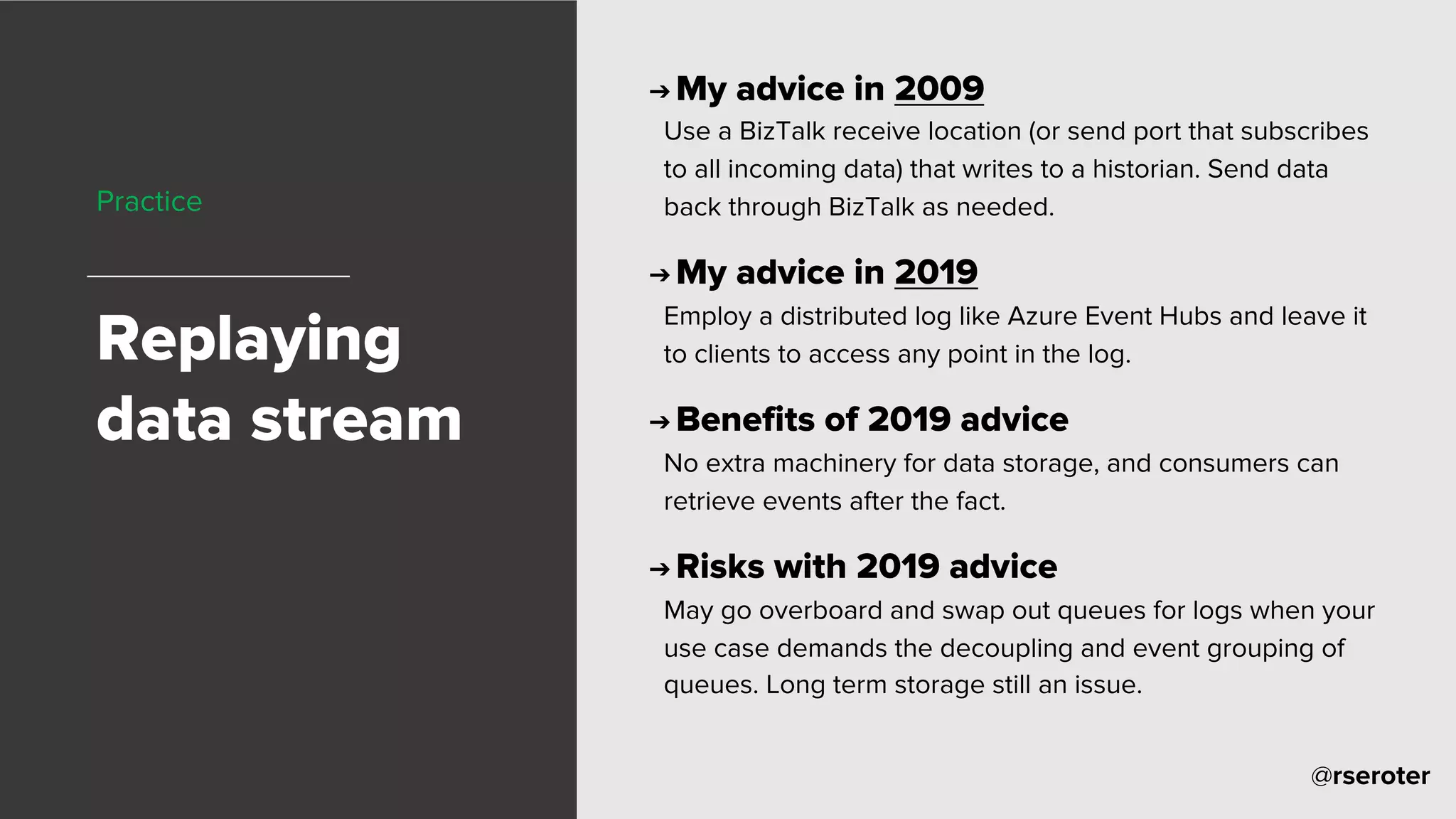 @rseroter
Practice
Replaying
data stream
➔ My advice in 2009
Use a BizTalk receive location (or send port that subscribes
to all incoming data) that writes to a historian. Send data
back through BizTalk as needed.
➔ My advice in 2019
Employ a distributed log like Azure Event Hubs and leave it
to clients to access any point in the log.
➔ Benefits of 2019 advice
No extra machinery for data storage, and consumers can
retrieve events after the fact.
➔ Risks with 2019 advice
May go overboard and swap out queues for logs when your
use case demands the decoupling and event grouping of
queues. Long term storage still an issue.
 