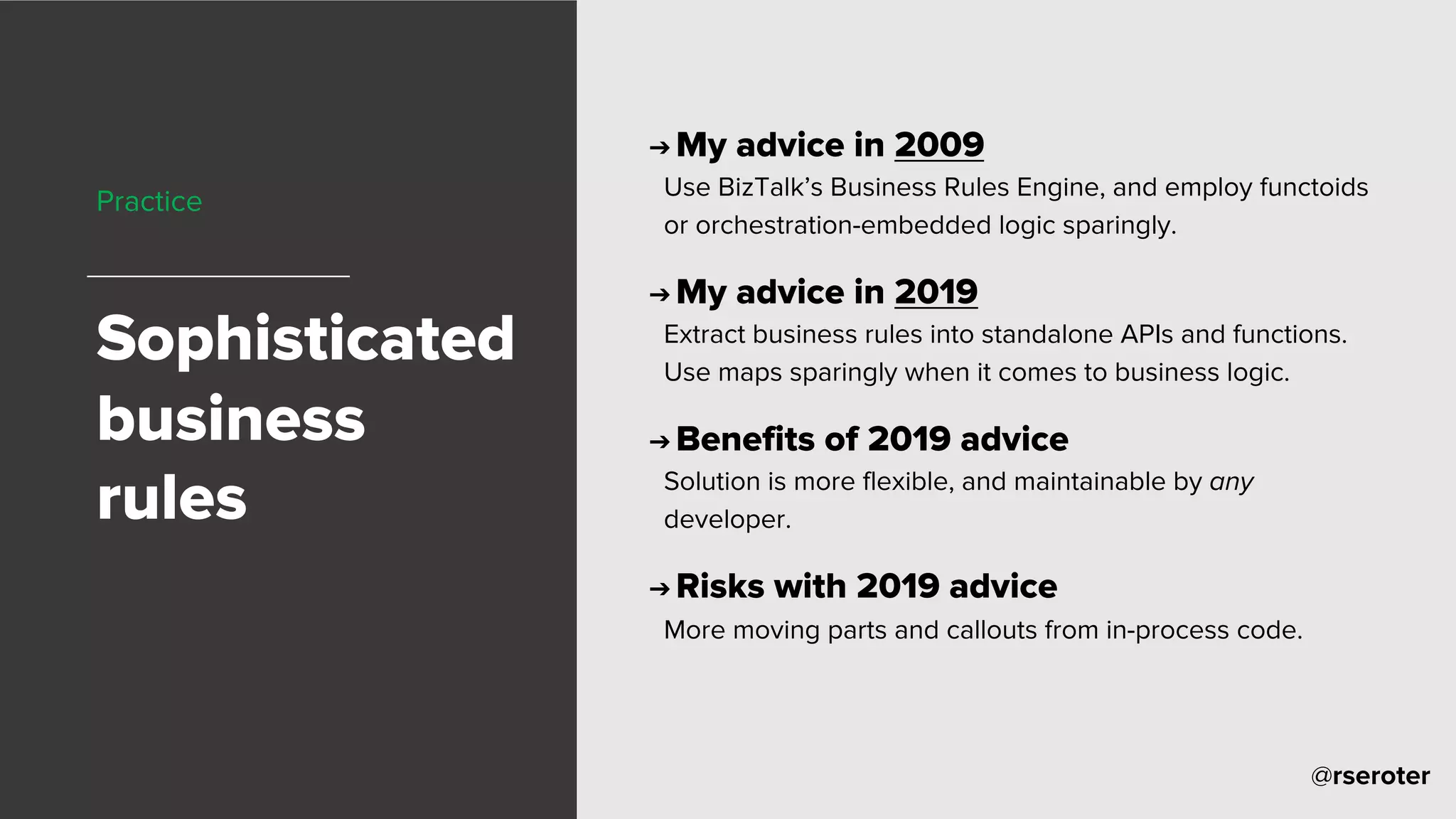 @rseroter
Practice
Sophisticated
business
rules
➔ My advice in 2009
Use BizTalk’s Business Rules Engine, and employ functoids
or orchestration-embedded logic sparingly.
➔ My advice in 2019
Extract business rules into standalone APIs and functions.
Use maps sparingly when it comes to business logic.
➔ Benefits of 2019 advice
Solution is more flexible, and maintainable by any
developer.
➔ Risks with 2019 advice
More moving parts and callouts from in-process code.
 