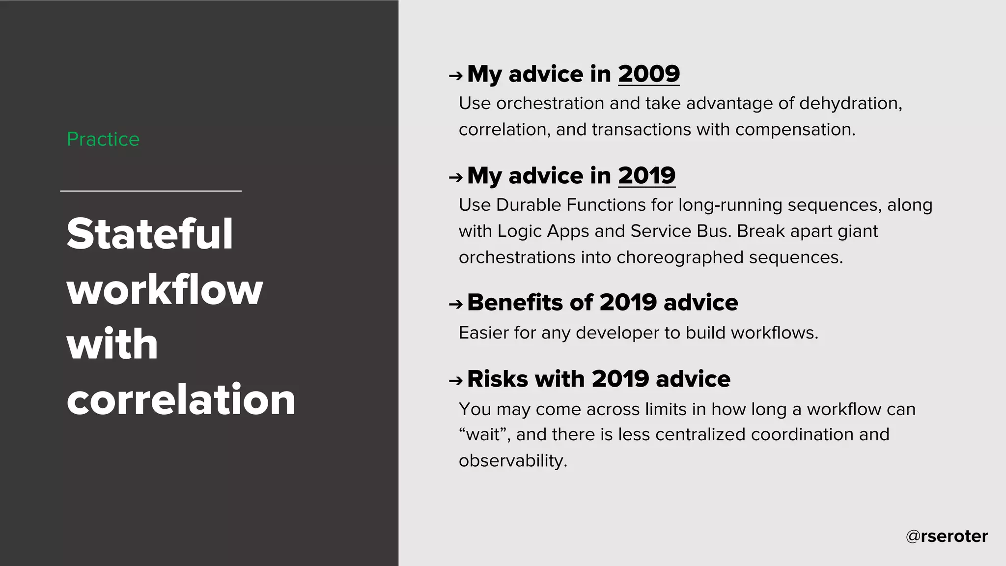 @rseroter
Practice
Stateful
workflow
with
correlation
➔ My advice in 2009
Use orchestration and take advantage of dehydration,
correlation, and transactions with compensation.
➔ My advice in 2019
Use Durable Functions for long-running sequences, along
with Logic Apps and Service Bus. Break apart giant
orchestrations into choreographed sequences.
➔ Benefits of 2019 advice
Easier for any developer to build workflows.
➔ Risks with 2019 advice
You may come across limits in how long a workflow can
“wait”, and there is less centralized coordination and
observability.
 