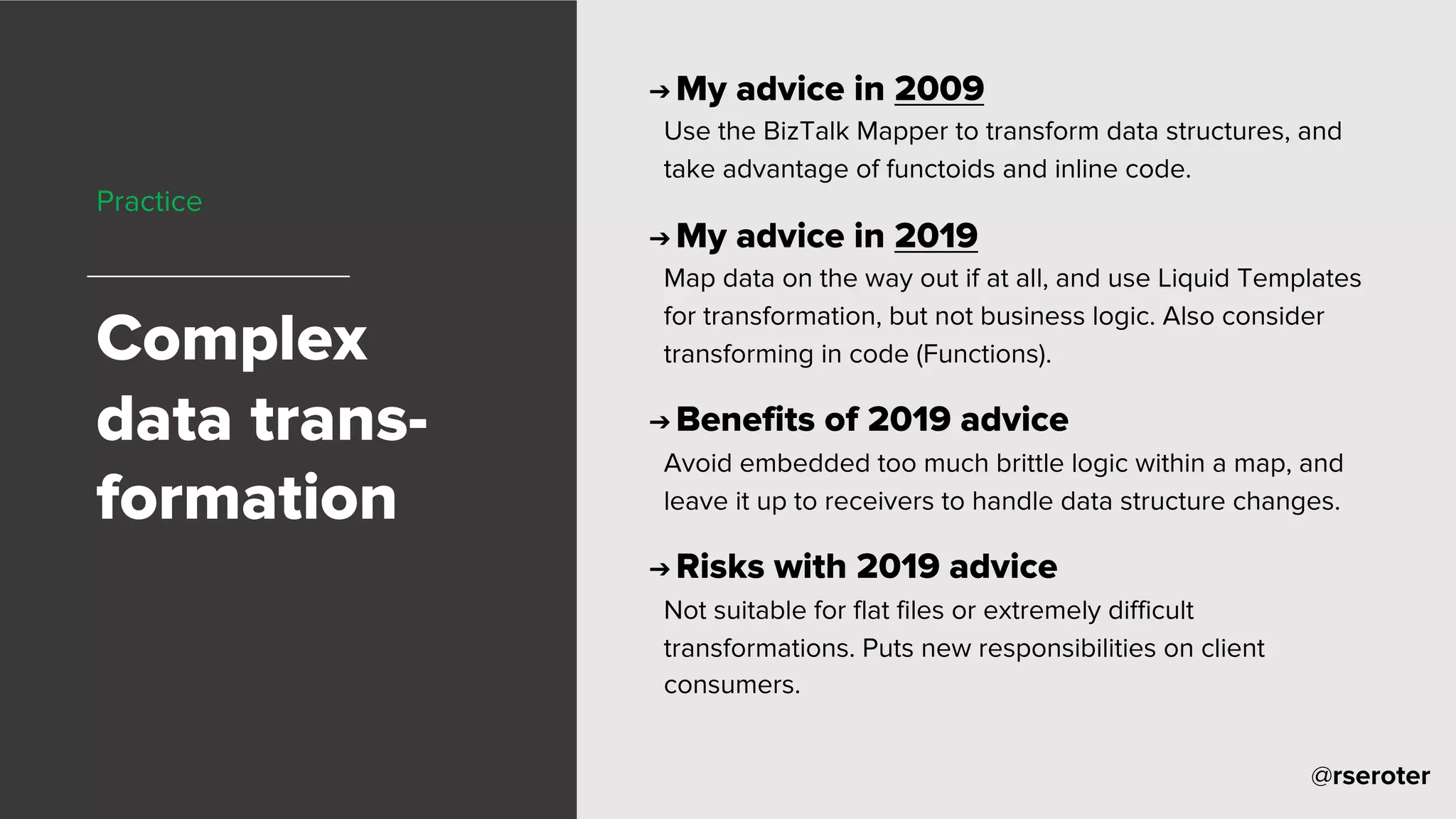 @rseroter
Practice
Complex
data trans-
formation
➔ My advice in 2009
Use the BizTalk Mapper to transform data structures, and
take advantage of functoids and inline code.
➔ My advice in 2019
Map data on the way out if at all, and use Liquid Templates
for transformation, but not business logic. Also consider
transforming in code (Functions).
➔ Benefits of 2019 advice
Avoid embedded too much brittle logic within a map, and
leave it up to receivers to handle data structure changes.
➔ Risks with 2019 advice
Not suitable for flat files or extremely difficult
transformations. Puts new responsibilities on client
consumers.
 