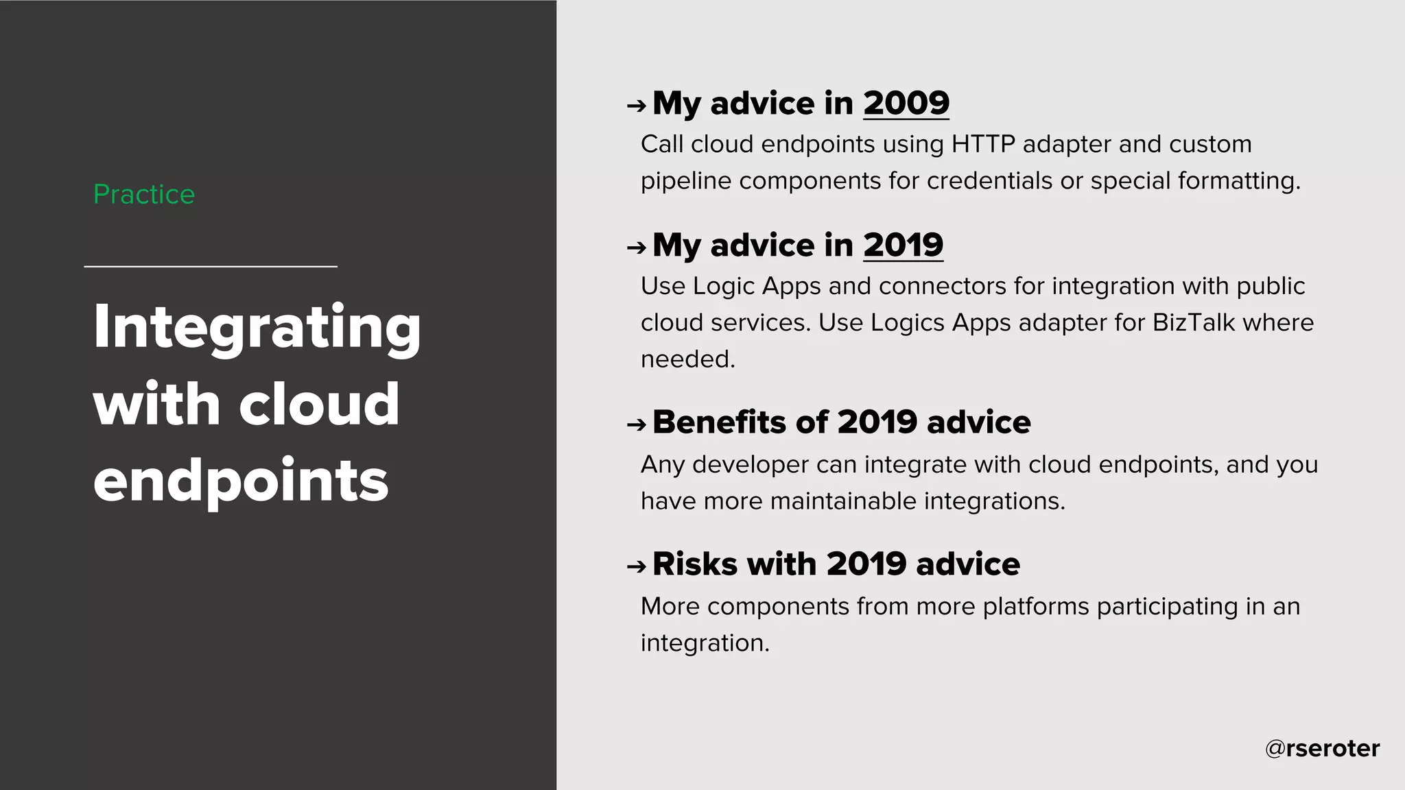 @rseroter
Practice
Integrating
with cloud
endpoints
➔ My advice in 2009
Call cloud endpoints using HTTP adapter and custom
pipeline components for credentials or special formatting.
➔ My advice in 2019
Use Logic Apps and connectors for integration with public
cloud services. Use Logics Apps adapter for BizTalk where
needed.
➔ Benefits of 2019 advice
Any developer can integrate with cloud endpoints, and you
have more maintainable integrations.
➔ Risks with 2019 advice
More components from more platforms participating in an
integration.
 