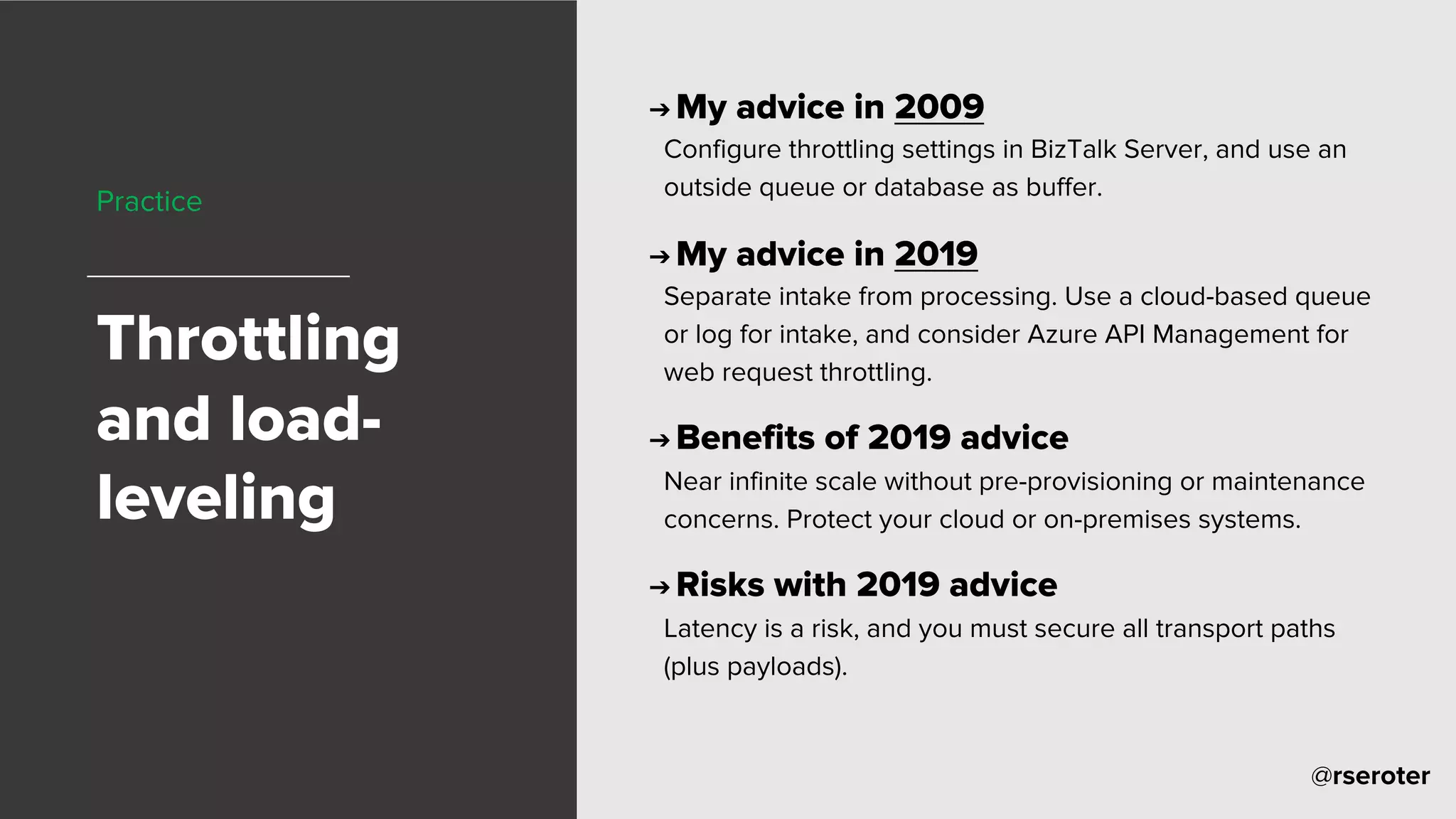 @rseroter
Practice
Throttling
and load-
leveling
➔ My advice in 2009
Configure throttling settings in BizTalk Server, and use an
outside queue or database as buffer.
➔ My advice in 2019
Separate intake from processing. Use a cloud-based queue
or log for intake, and consider Azure API Management for
web request throttling.
➔ Benefits of 2019 advice
Near infinite scale without pre-provisioning or maintenance
concerns. Protect your cloud or on-premises systems.
➔ Risks with 2019 advice
Latency is a risk, and you must secure all transport paths
(plus payloads).
 
