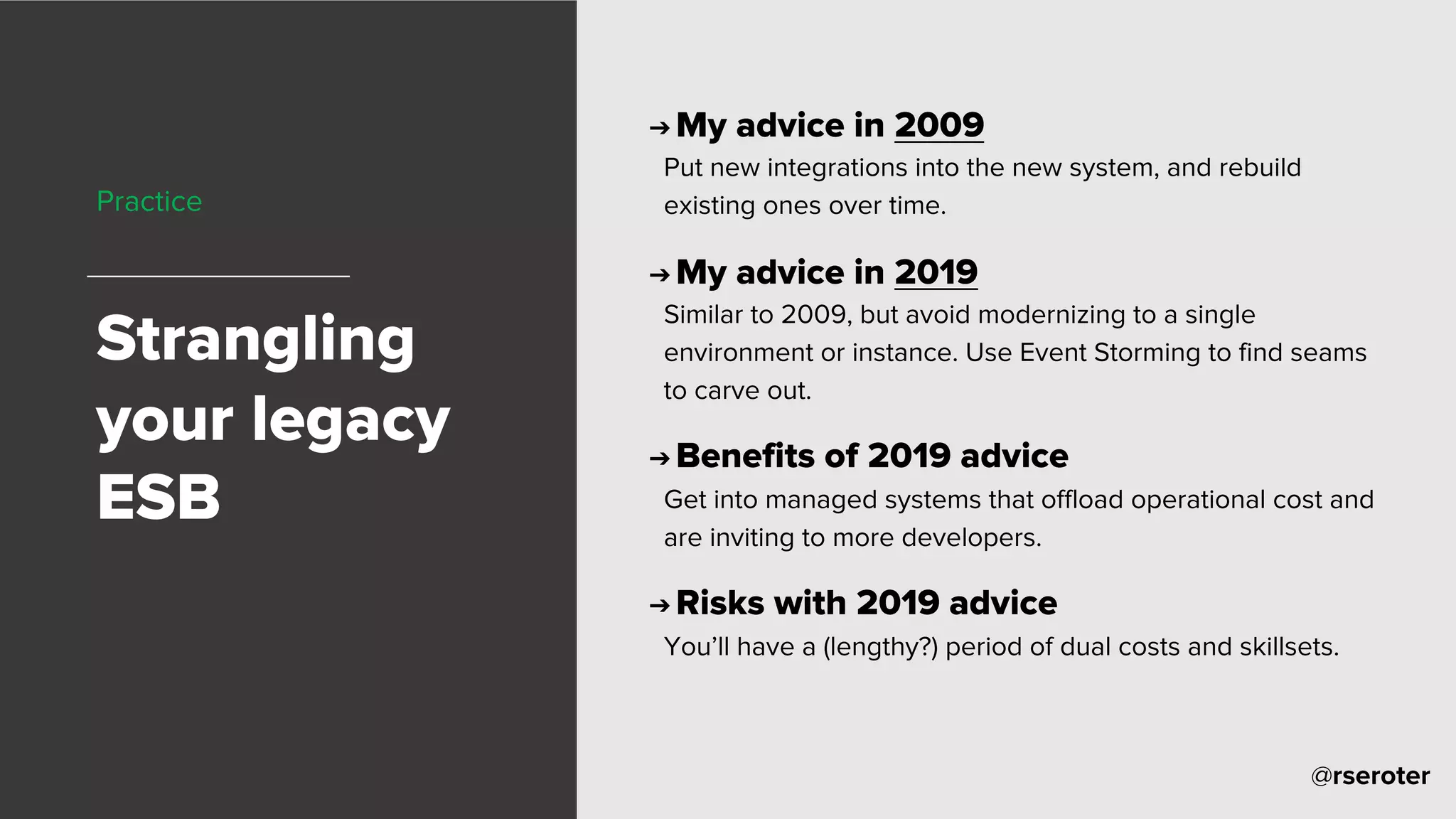 @rseroter
Practice
Strangling
your legacy
ESB
➔ My advice in 2009
Put new integrations into the new system, and rebuild
existing ones over time.
➔ My advice in 2019
Similar to 2009, but avoid modernizing to a single
environment or instance. Use Event Storming to find seams
to carve out.
➔ Benefits of 2019 advice
Get into managed systems that offload operational cost and
are inviting to more developers.
➔ Risks with 2019 advice
You’ll have a (lengthy?) period of dual costs and skillsets.
 