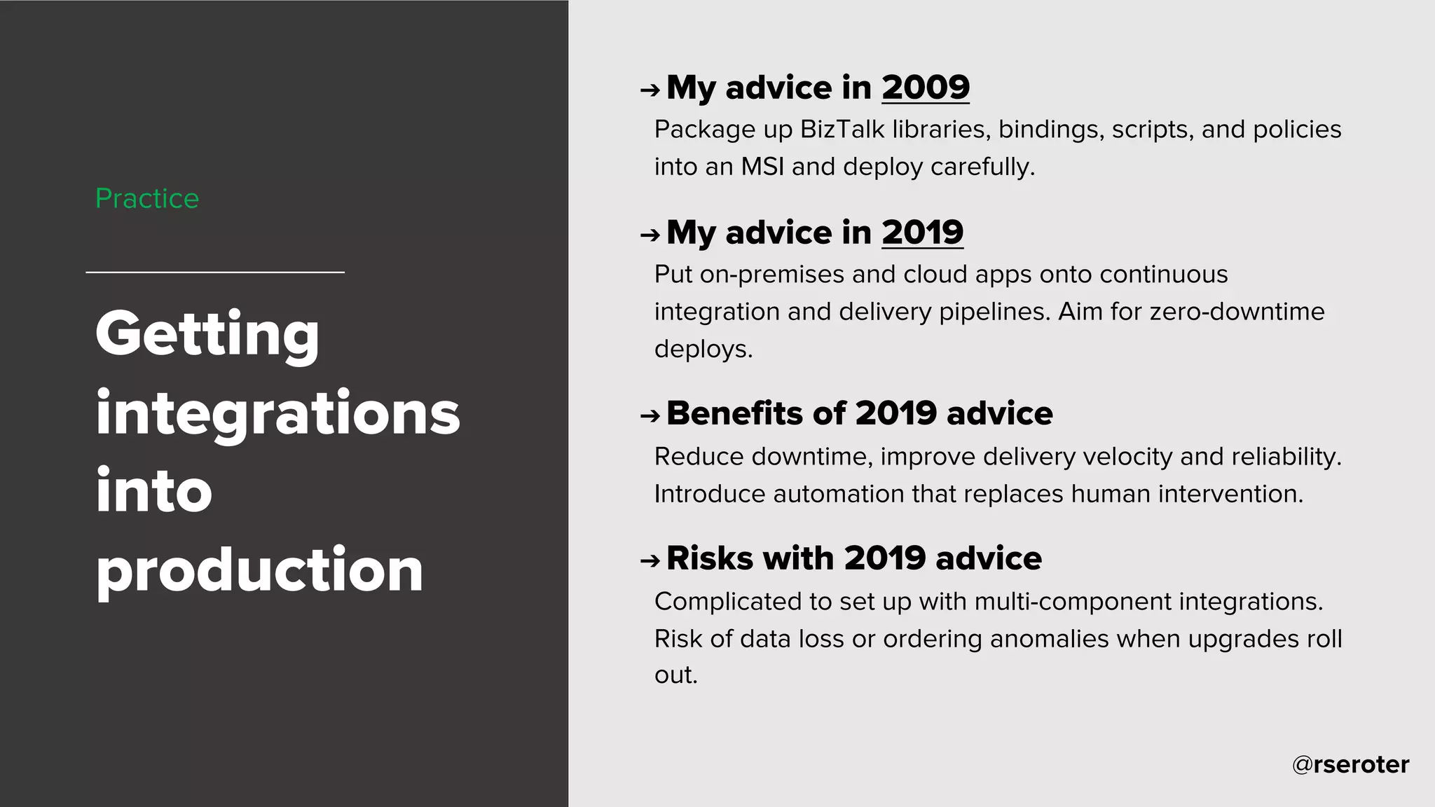 @rseroter
Practice
Getting
integrations
into
production
➔ My advice in 2009
Package up BizTalk libraries, bindings, scripts, and policies
into an MSI and deploy carefully.
➔ My advice in 2019
Put on-premises and cloud apps onto continuous
integration and delivery pipelines. Aim for zero-downtime
deploys.
➔ Benefits of 2019 advice
Reduce downtime, improve delivery velocity and reliability.
Introduce automation that replaces human intervention.
➔ Risks with 2019 advice
Complicated to set up with multi-component integrations.
Risk of data loss or ordering anomalies when upgrades roll
out.
 