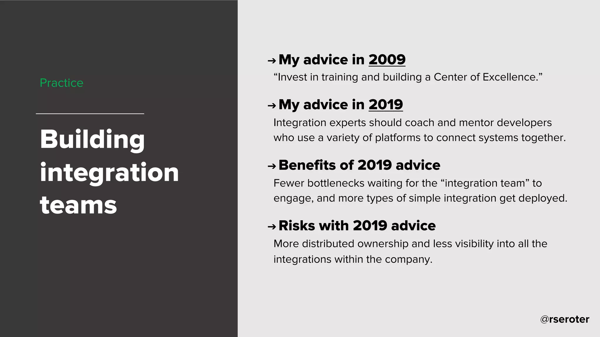 @rseroter
Practice
Building
integration
teams
➔ My advice in 2009
“Invest in training and building a Center of Excellence.”
➔ My advice in 2019
Integration experts should coach and mentor developers
who use a variety of platforms to connect systems together.
➔ Benefits of 2019 advice
Fewer bottlenecks waiting for the “integration team” to
engage, and more types of simple integration get deployed.
➔ Risks with 2019 advice
More distributed ownership and less visibility into all the
integrations within the company.
 