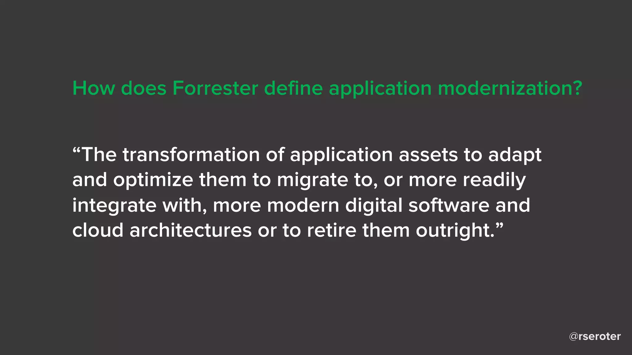 @rseroter
“The transformation of application assets to adapt
and optimize them to migrate to, or more readily
integrate with, more modern digital software and
cloud architectures or to retire them outright.”
How does Forrester define application modernization?
 