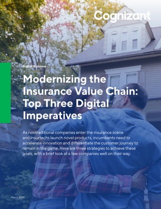 Digital Business
Modernizing the
Insurance Value Chain:
Top Three Digital
Imperatives
As nontraditional companies enter the insurance scene
and insurtechs launch novel products, incumbents need to
accelerate innovation and differentiate the customer journey to
remain in the game. Here are three strategies to achieve these
goals, with a brief look at a few companies well on their way.
March 2019
 