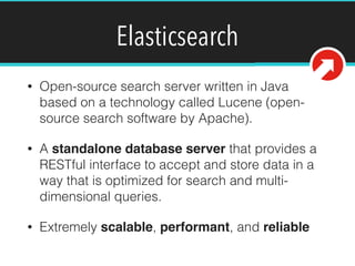 Elasticsearch
• Open-source search server written in Java
based on a technology called Lucene (open-
source search software by Apache).
• A standalone database server that provides a
RESTful interface to accept and store data in a
way that is optimized for search and multi-
dimensional queries.
• Extremely scalable, performant, and reliable
 