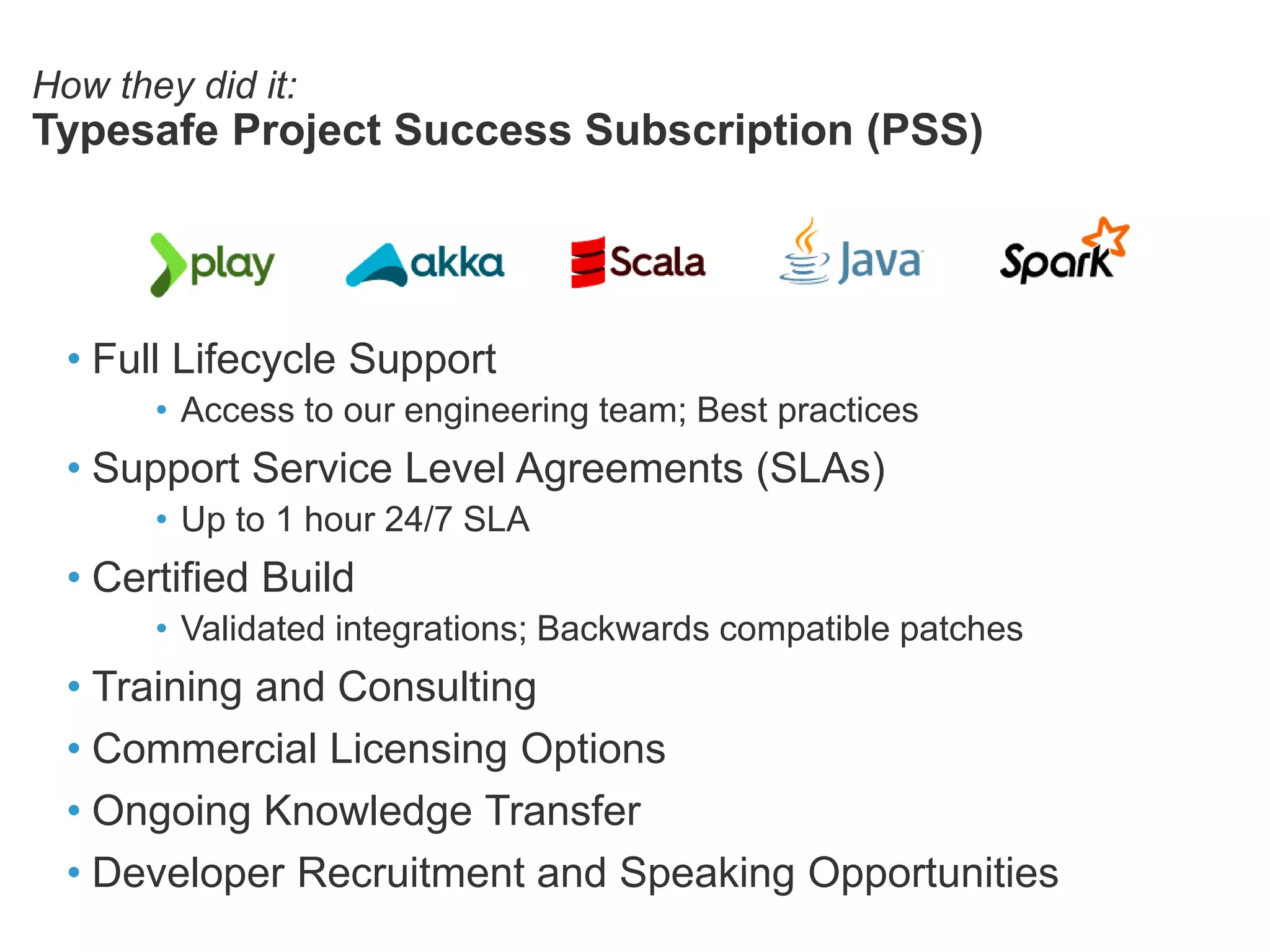 How they did it:
Typesafe Project Success Subscription (PSS)
• Full Lifecycle Support
• Access to our engineering team; Best practices
• Support Service Level Agreements (SLAs)
• Up to 1 hour 24/7 SLA
• Certified Build
• Validated integrations; Backwards compatible patches
• Training and Consulting
• Commercial Licensing Options
• Ongoing Knowledge Transfer
• Developer Recruitment and Speaking Opportunities
 
