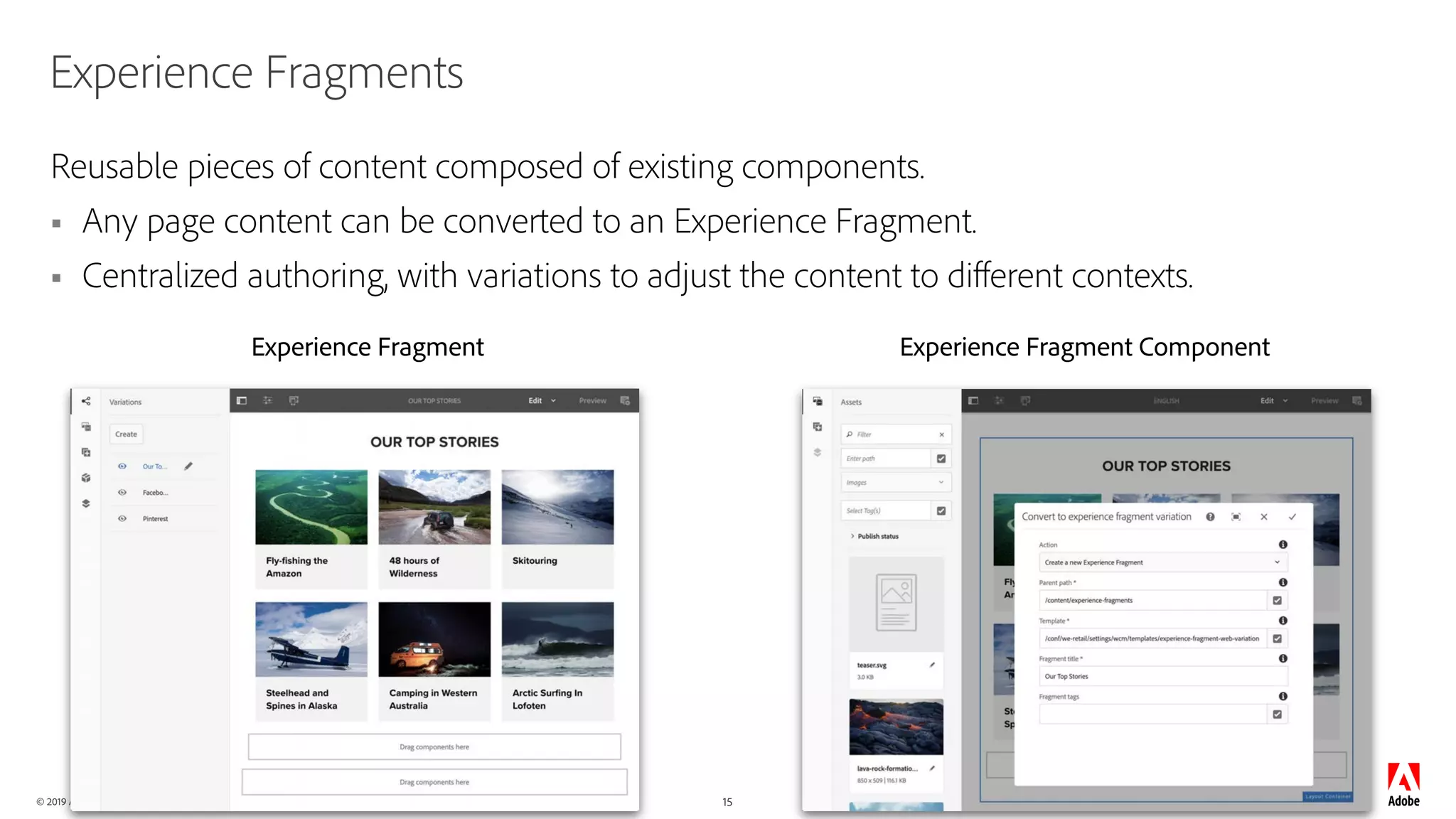 © 2019 Adobe. All Rights Reserved. Adobe Confidential.
Experience Fragment Experience Fragment Component
15
Experience Fragments
Reusable pieces of content composed of existing components.
§ Any page content can be converted to an Experience Fragment.
§ Centralized authoring, with variations to adjust the content to different contexts.
 