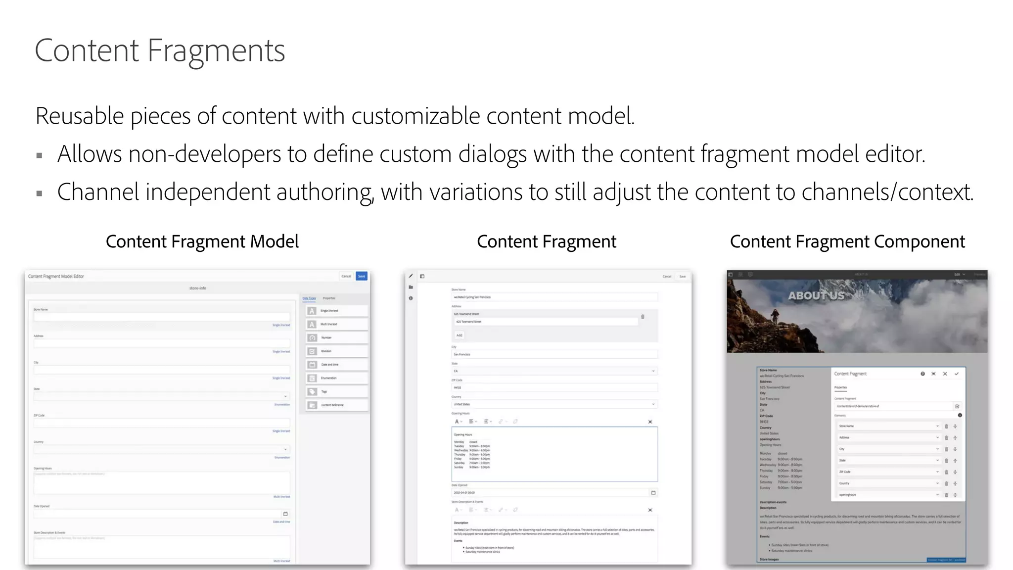 © 2019 Adobe. All Rights Reserved. Adobe Confidential. 16
Content Fragments
Reusable pieces of content with customizable content model.
§ Allows non-developers to define custom dialogs with the content fragment model editor.
§ Channel independent authoring, with variations to still adjust the content to channels/context.
Content Fragment Model Content Fragment Content Fragment Component
 