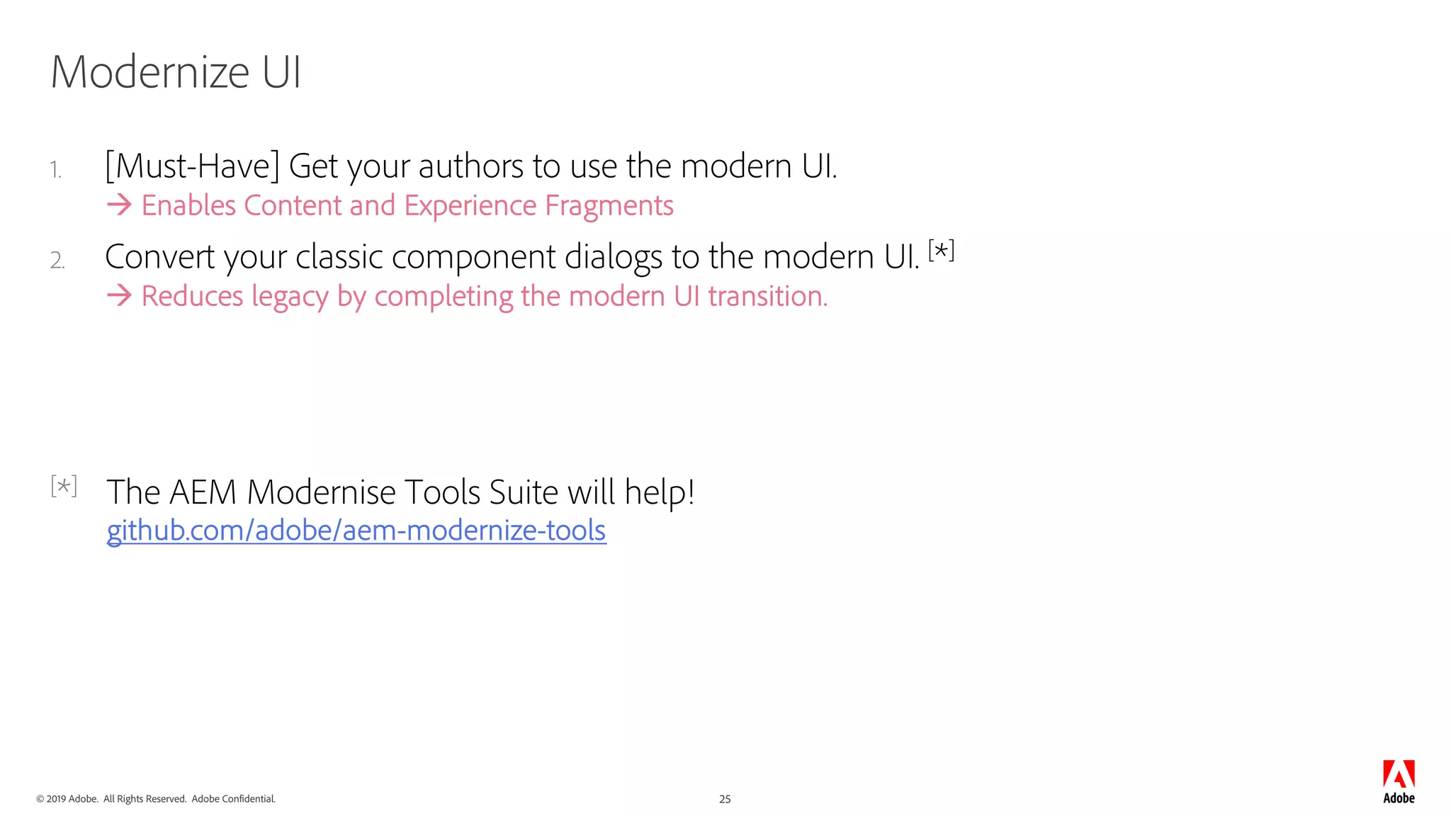 © 2019 Adobe. All Rights Reserved. Adobe Confidential. 25
Modernize UI
1. [Must-Have] Get your authors to use the modern UI.
à Enables Content and Experience Fragments
2. Convert your classic component dialogs to the modern UI. [*]
à Reduces legacy by completing the modern UI transition.
[*] The AEM Modernise Tools Suite will help!
github.com/adobe/aem-modernize-tools
 