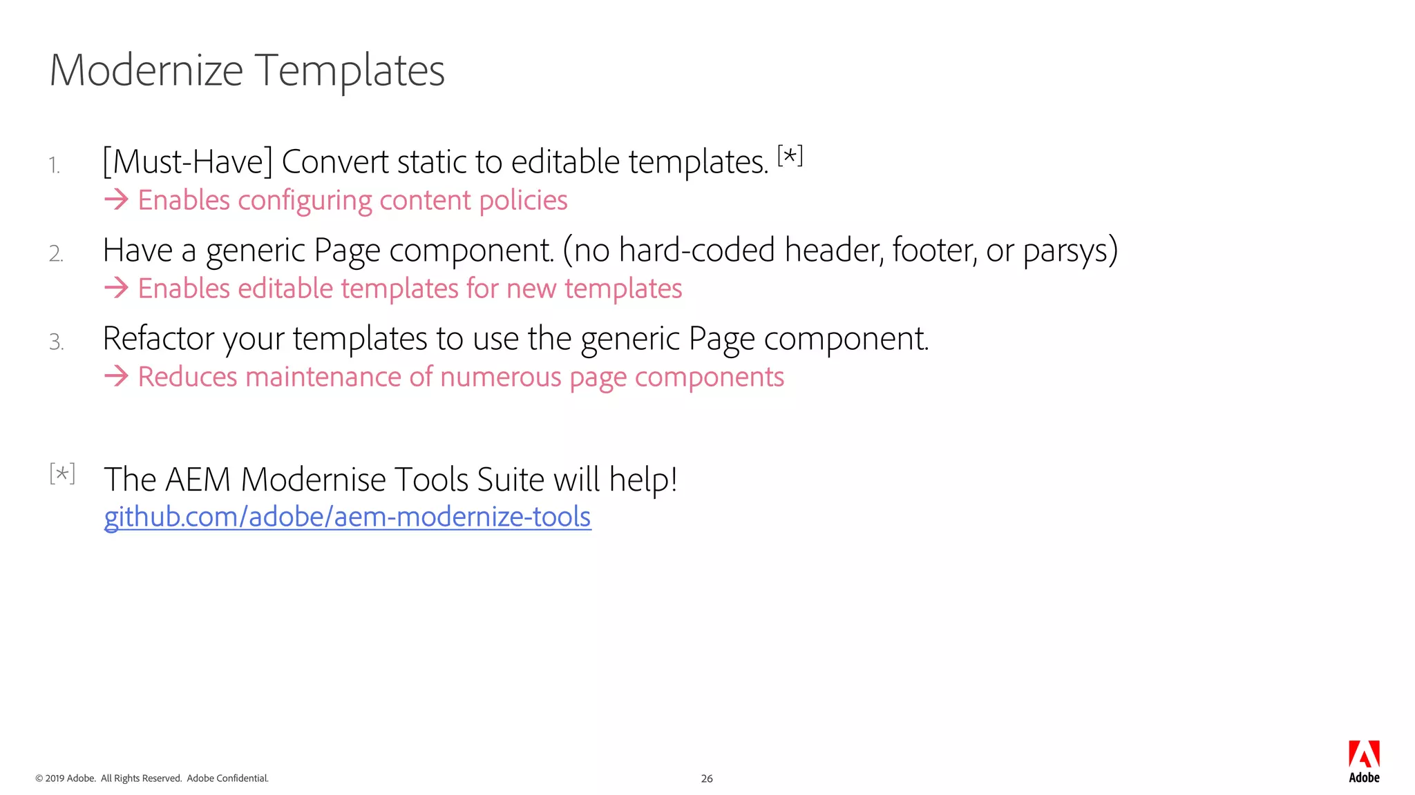 © 2019 Adobe. All Rights Reserved. Adobe Confidential. 26
Modernize Templates
1. [Must-Have] Convert static to editable templates. [*]
à Enables configuring content policies
2. Have a generic Page component. (no hard-coded header, footer, or parsys)
à Enables editable templates for new templates
3. Refactor your templates to use the generic Page component.
à Reduces maintenance of numerous page components
[*] The AEM Modernise Tools Suite will help!
github.com/adobe/aem-modernize-tools
 
