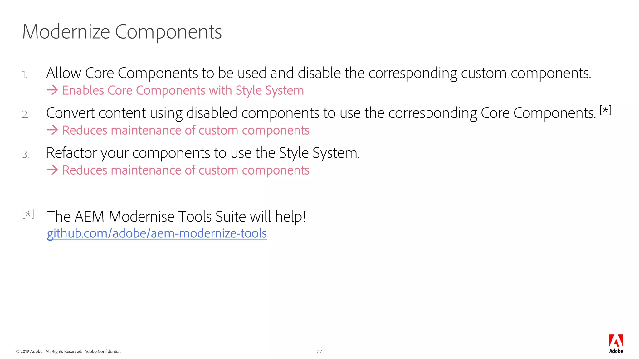 © 2019 Adobe. All Rights Reserved. Adobe Confidential. 27
Modernize Components
1. Allow Core Components to be used and disable the corresponding custom components.
à Enables Core Components with Style System
2. Convert content using disabled components to use the corresponding Core Components. [*]
à Reduces maintenance of custom components
3. Refactor your components to use the Style System.
à Reduces maintenance of custom components
[*] The AEM Modernise Tools Suite will help!
github.com/adobe/aem-modernize-tools
 
