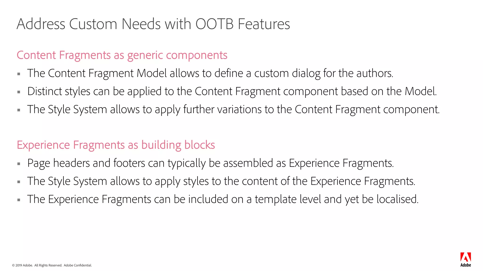 © 2019 Adobe. All Rights Reserved. Adobe Confidential.
Address Custom Needs with OOTB Features
Content Fragments as generic components
§ The Content Fragment Model allows to define a custom dialog for the authors.
§ Distinct styles can be applied to the Content Fragment component based on the Model.
§ The Style System allows to apply further variations to the Content Fragment component.
Experience Fragments as building blocks
§ Page headers and footers can typically be assembled as Experience Fragments.
§ The Style System allows to apply styles to the content of the Experience Fragments.
§ The Experience Fragments can be included on a template level and yet be localised.
 
