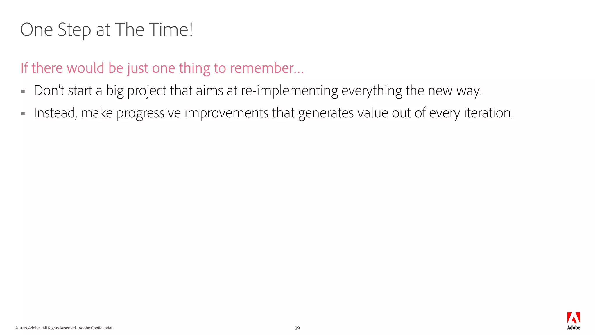 © 2019 Adobe. All Rights Reserved. Adobe Confidential. 29
One Step at The Time!
If there would be just one thing to remember…
§ Don’t start a big project that aims at re-implementing everything the new way.
§ Instead, make progressive improvements that generates value out of every iteration.
 