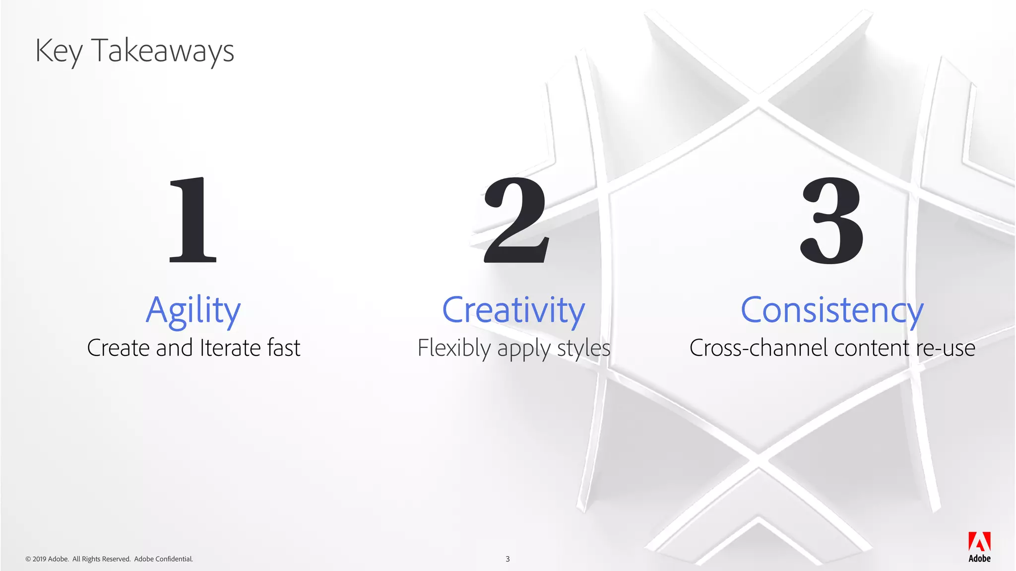 © 2019 Adobe. All Rights Reserved. Adobe Confidential.
Key Takeaways
3
1 2 3Agility
Create and Iterate fast
Creativity
Flexibly apply styles
Consistency
Cross-channel content re-use
 
