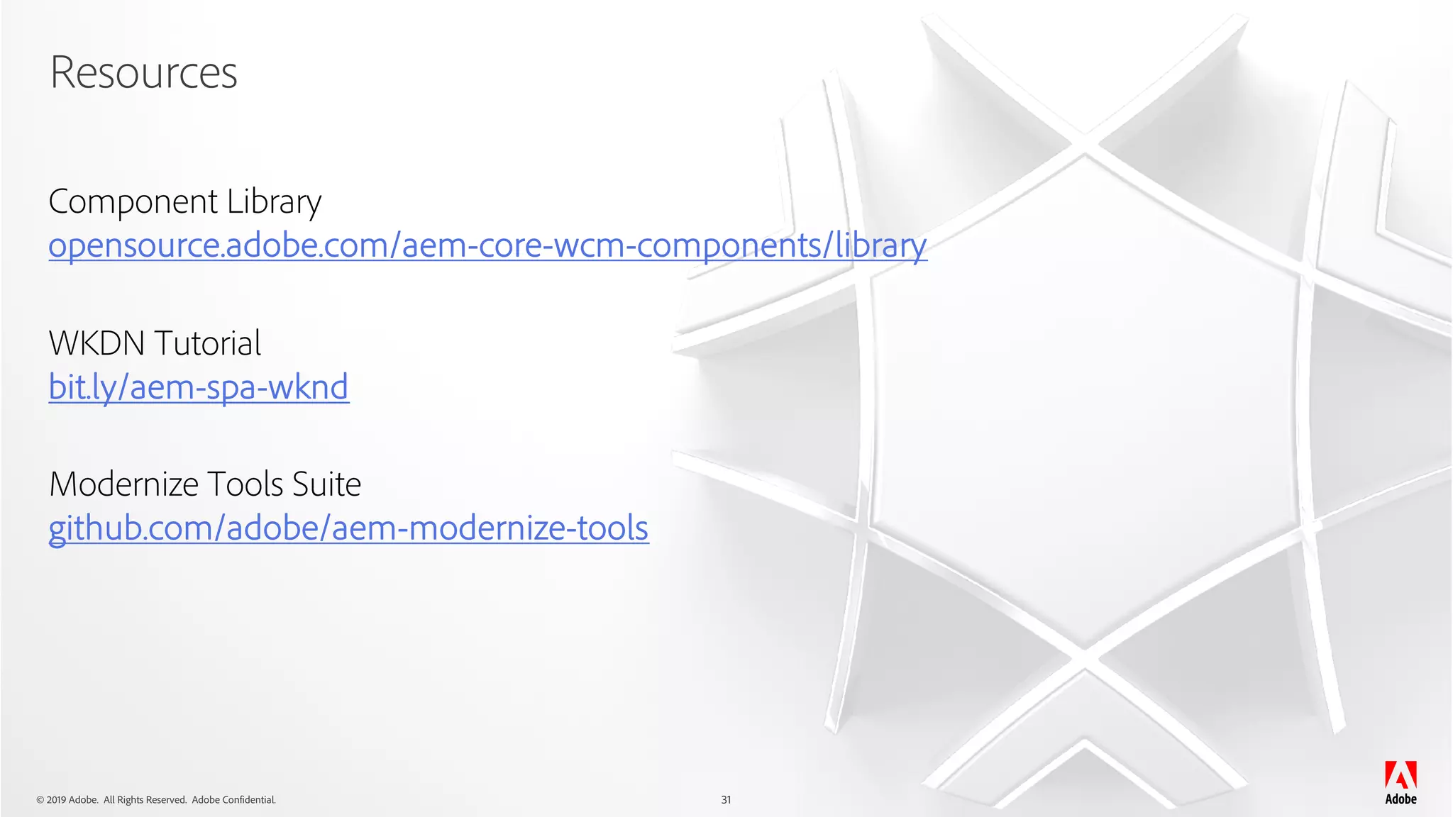 © 2019 Adobe. All Rights Reserved. Adobe Confidential.
Resources
31
Component Library
opensource.adobe.com/aem-core-wcm-components/library
WKDN Tutorial
bit.ly/aem-spa-wknd
Modernize Tools Suite
github.com/adobe/aem-modernize-tools
 