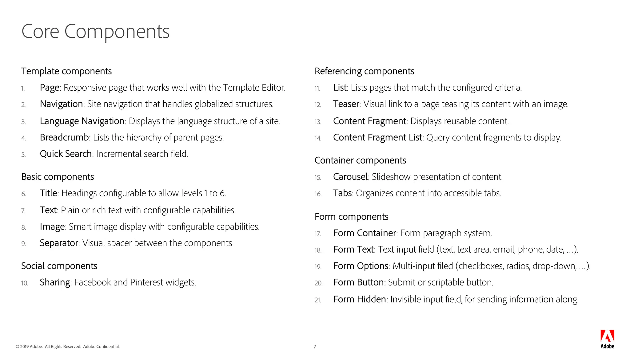 © 2019 Adobe. All Rights Reserved. Adobe Confidential. 7
Core Components
Template components
1. Page: Responsive page that works well with the Template Editor.
2. Navigation: Site navigation that handles globalized structures.
3. Language Navigation: Displays the language structure of a site.
4. Breadcrumb: Lists the hierarchy of parent pages.
5. Quick Search: Incremental search field.
Basic components
6. Title: Headings configurable to allow levels 1 to 6.
7. Text: Plain or rich text with configurable capabilities.
8. Image: Smart image display with configurable capabilities.
9. Separator: Visual spacer between the components
Social components
10. Sharing: Facebook and Pinterest widgets.
Referencing components
11. List: Lists pages that match the configured criteria.
12. Teaser: Visual link to a page teasing its content with an image.
13. Content Fragment: Displays reusable content.
14. Content Fragment List: Query content fragments to display.
Container components
15. Carousel: Slideshow presentation of content.
16. Tabs: Organizes content into accessible tabs.
Form components
17. Form Container: Form paragraph system.
18. Form Text: Text input field (text, text area, email, phone, date, …).
19. Form Options: Multi-input filed (checkboxes, radios, drop-down, …).
20. Form Button: Submit or scriptable button.
21. Form Hidden: Invisible input field, for sending information along.
 