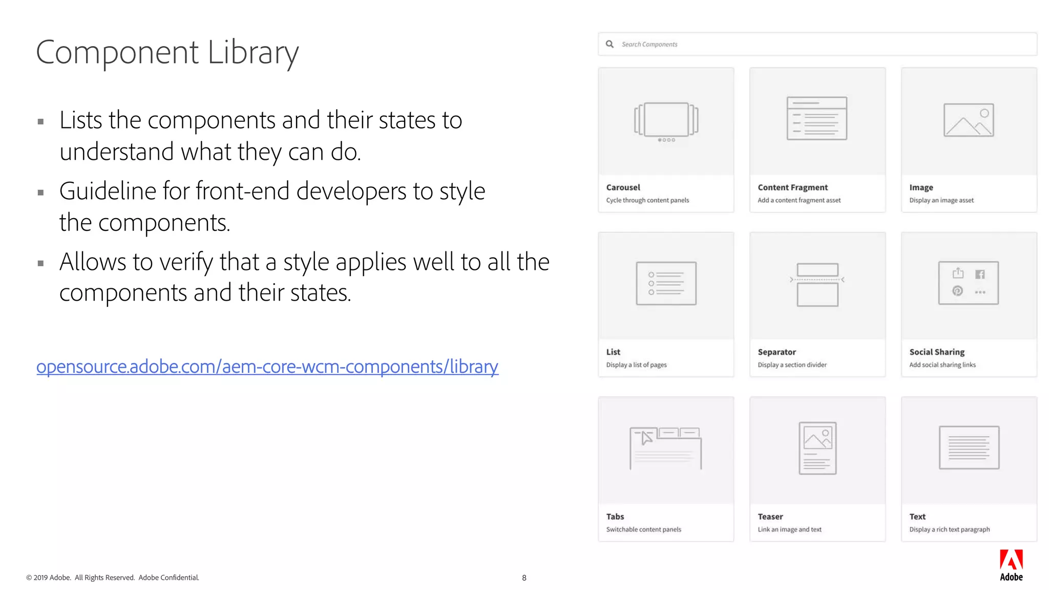 © 2019 Adobe. All Rights Reserved. Adobe Confidential. 8
Component Library
§ Lists the components and their states to
understand what they can do.
§ Guideline for front-end developers to style
the components.
§ Allows to verify that a style applies well to all the
components and their states.
opensource.adobe.com/aem-core-wcm-components/library
 
