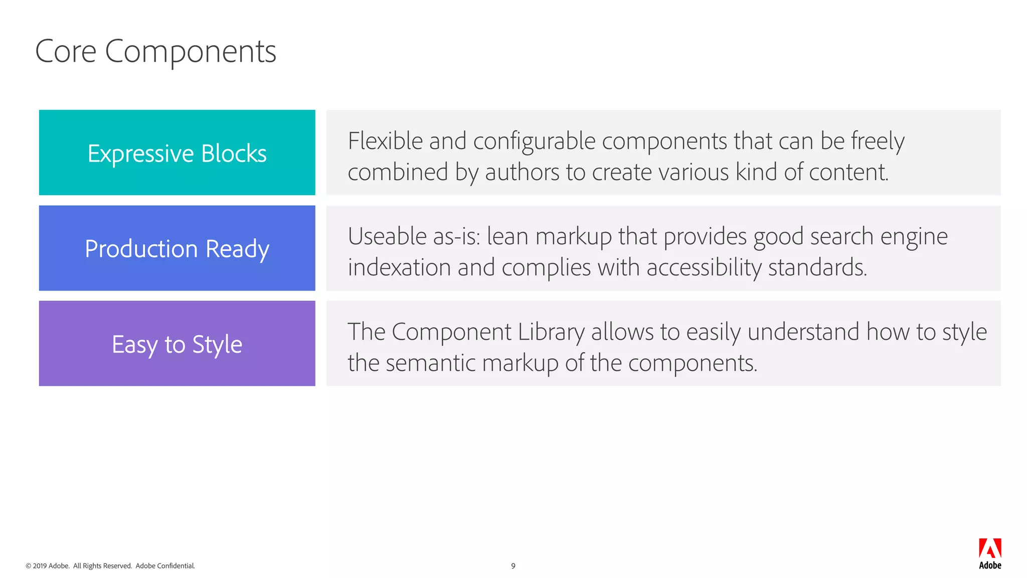 © 2019 Adobe. All Rights Reserved. Adobe Confidential. 9
Core Components
Flexible and configurable components that can be freely
combined by authors to create various kind of content.
Useable as-is: lean markup that provides good search engine
indexation and complies with accessibility standards.
The Component Library allows to easily understand how to style
the semantic markup of the components.
Expressive Blocks
Production Ready
Easy to Style
 