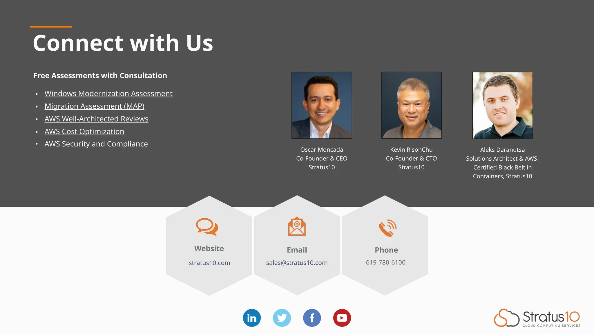 Connect with Us
Email
sales@stratus10.com
Phone
619-780-6100
Website
stratus10.com
Free Assessments with Consultation
• Windows Modernization Assessment
• Migration Assessment (MAP)
• AWS Well-Architected Reviews
• AWS Cost Optimization
• AWS Security and Compliance
Kevin RisonChu
Co-Founder & CTO
Stratus10
Oscar Moncada
Co-Founder & CEO
Stratus10
Aleks Daranutsa
Solutions Architect & AWS-
Certified Black Belt in
Containers, Stratus10
 