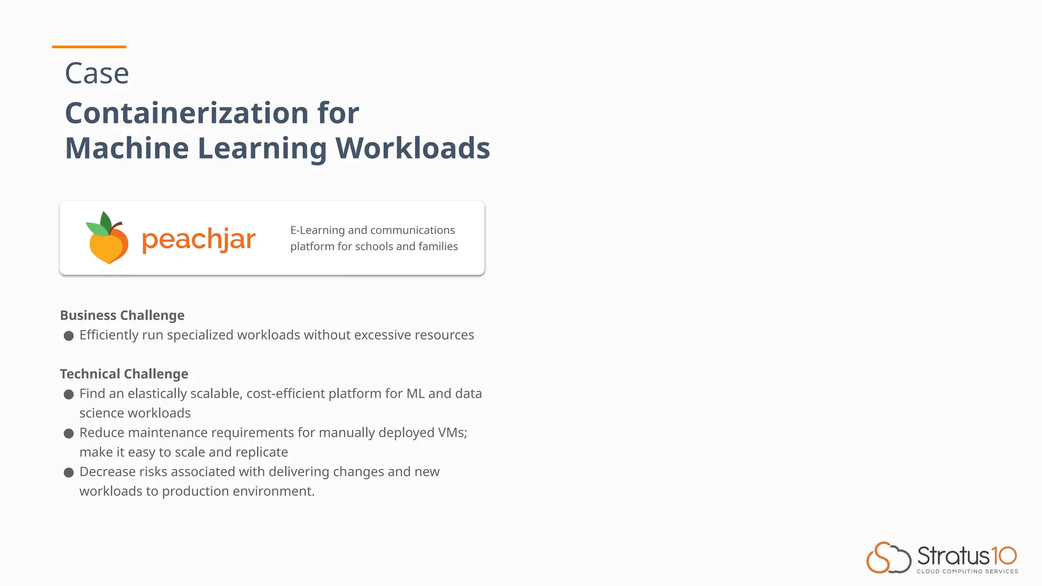 Case
Containerization for
Machine Learning Workloads
Business Challenge
● Efficiently run specialized workloads without excessive resources
Technical Challenge
● Find an elastically scalable, cost-efficient platform for ML and data
science workloads
● Reduce maintenance requirements for manually deployed VMs;
make it easy to scale and replicate
● Decrease risks associated with delivering changes and new
workloads to production environment.
E-Learning and communications
platform for schools and families
 