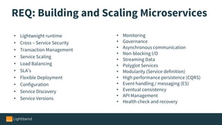 REQ: Building and Scaling Microservices
• Lightweight runtime
• Cross – Service Security
• Transaction Management
• Service Scaling
• Load Balancing
• SLA’s
• Flexible Deployment
• Configuration
• Service Discovery
• Service Versions
• Monitoring
• Governance
• Asynchronous communication
• Non-blocking I/O
• Streaming Data
• Polyglot Services
• Modularity (Service definition)
• High performance persistence (CQRS)
• Event handling / messaging (ES)
• Eventual consistency
• API Management
• Health check and recovery
 