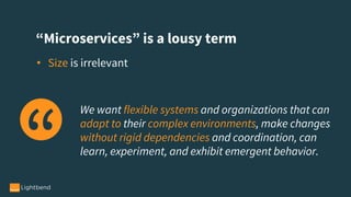 “Microservices” is a lousy term
• Size is irrelevant
We want flexible systems and organizations that can
adapt to their complex environments, make changes
without rigid dependencies and coordination, can
learn, experiment, and exhibit emergent behavior.
 