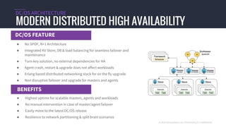 DC/OS FEATURE
MODERN DISTRIBUTED HIGH AVAILABILITY
DC/OS ARCHITECTURE
BENEFITS
© 2016 Mesosphere, Inc. Proprietary & Confidential
● No SPOF, N+1 Architecture
● Integrated KV Store, DB & load balancing for seamless failover and
maintenance
● Turn-key solution, no external dependencies for HA
● Agent crash, restart & upgrade does not affect workloads
● Erlang based distributed networking stack for on the fly upgrade
● Non disruptive failover and upgrade for masters and agents
● Highest uptime for scalable masters, agents and workloads
● No manual intervention in case of master/agent failover
● Easily move to the latest DC/OS release
● Resilience to network partitioning & split brain scenarios
 