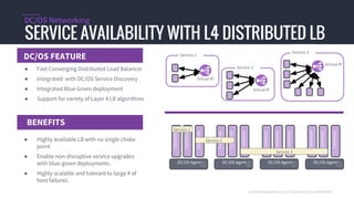 DC/OS FEATURE
SERVICE AVAILABILITY WITH L4 DISTRIBUTED LB
DC/OS Networking
BENEFITS
© 2016 Mesosphere, Inc. Proprietary & Confidential
DC/OS Agent
Container
Container
Container
DC/OS Agent
Container
Container
Container
DC/OS Agent
Container
Container
Container
DC/OS Agent
Container
Container
Container
Service 1
Service 2
Service 3
Service 2
Virtual IP
Virtual IP
Service 1
Service 3
Virtual IP
● Fast Converging Distributed Load Balancer
● Integrated with DC/OS Service Discovery
● Integrated Blue-Green deployment
● Support for variety of Layer 4 LB algorithms
● Highly available LB with no single choke
point
● Enable non-disruptive service upgrades
with blue-green deployments.
● Highly scalable and tolerant to large # of
host failures.
 
