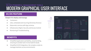 DC/OS FEATURE
MODERN GRAPHICAL USER INTERFACE
DC/OS POWERFUL MANAGEMENT TOOLS
BENEFITS
© 2016 Mesosphere, Inc. Proprietary & Confidential
Simple UI to deploy and manage
● Containers
● Jobs, scheduled and recurring (formerly Chronos)
● Datacenter services with App universe
● Infrastructure Mgmt, Security and Access Control
● Monitoring & Troubleshooting
● Simplified application portability, cloud bursting,
ensuring no vendor lock-in (true hybrid cloud).
● Simplified CI/CD integration, No complex scripts to
manage/maintain across environments
 