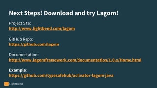Next Steps! Download and try Lagom!
Project Site:
http://www.lightbend.com/lagom
GitHub Repo:
https://github.com/lagom
Documentation:
http://www.lagomframework.com/documentation/1.0.x/Home.html
Example:
https://github.com/typesafehub/activator-lagom-java
 