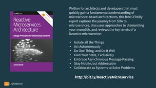 Written for architects and developers that must
quickly gain a fundamental understanding of
microservice-based architectures, this free O’Reilly
report explores the journey from SOA to
microservices, discusses approaches to dismantling
your monolith, and reviews the key tenets of a
Reactive microservice:
• Isolate all the Things
• Act Autonomously
• Do One Thing, and Do It Well
• Own Your State, Exclusively
• Embrace Asynchronous Message-Passing
• Stay Mobile, but Addressable
• Collaborate as Systems to Solve Problems
http://bit.ly/ReactiveMicroservice
 