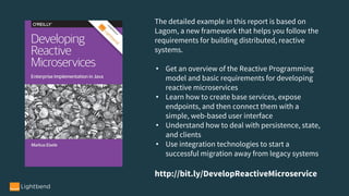 The detailed example in this report is based on
Lagom, a new framework that helps you follow the
requirements for building distributed, reactive
systems.
• Get an overview of the Reactive Programming
model and basic requirements for developing
reactive microservices 
• Learn how to create base services, expose
endpoints, and then connect them with a
simple, web-based user interface
• Understand how to deal with persistence, state,
and clients
• Use integration technologies to start a
successful migration away from legacy systems
http://bit.ly/DevelopReactiveMicroservice
 