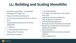 LL: Building and Scaling Monoliths
• Monolithic application – everything is
package into a single .ear
• Reuse primarily by sharing .jars
• A “big” push to production once or twice a
year
• Single database schema for the entire
application
• >= 500k loc
• >= Heavyweight Infrastructure
• Thousands of Testcases
• Barely New Testcases
• >= 20 Team Member
• The single .ear requiring a multi-month
test cycle /
• Huge bug and feature databases
• User Acceptance Undefined
• Technical Design Approach
• Barely Business Components or Domains
• Requiring multiple team involvement &
significant oversight
• Technical Dept
• Outdated Runtimes (Licenses, Complex
updates)
• Grown applications
 