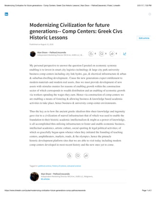 2/21/17, 7:33 PMModernizing Civilization for future generations-- Comp Centers: Greek Civs Historic Lessons | Alan Dixon ~ PathosCrescendo | Pulse | LinkedIn
Page 1 of 2https://www.linkedin.com/pulse/modernizing-civilization-future-generations-comp-pathoscrescendo
Modernizing Civilization for future
generations-- Comp Centers: Greek Civs
Historic Lessons
Published on August 15, 2016
My personal perspective to answer the question I posited on economic systemic
enabling is to invest in smart city logistics technology & large city park university
business comp centers including city link hydro, gas, & electrical infrastructure & urban
& suburban dwelling development.. Cause the new generations expect entitlement to
modern materials and modern real assets, thus we must provide development of new
assets with stimulus monies for reasons of enabling growth within the construction
sector of which corresponds to wealth distribution and an enabling of economic growth
via workers spending the wages they earn. Hence via construction of comp centers we
are enabling a means of fostering & allowing business & knowledge based academia
activities to take place, hence business & university comp-center environments.
Thus the key as to how the ancient greeks idealism thru sheer knowledge and ingenuity
gave rise to a civilization of marvel infrastructure that of which was used to enable the
foundation to their historic academic intellectualism & might as a power of knowledge,
is all accomplished thru utilizing infrastructure to foster and enable economic business,
intellectual academics, artistic culture, social sporting & legal political activities; of
which so gracefully began upon whence when they initiated the founding of teaching
centers, amphitheaters, markets, roads, & the olympics, hence the pinnacle
historic development platform sites that we are able to visit today including modern
comp centers developed in most recent history and the new ones yet to come.
Tagged in: political science, history of science, actuarial science
Edit article
Alan Dixon ~ PathosCrescendo
Independent Marketing Director DECA Inc, VUBS LLC, W…
Alan Dixon ~ PathosCrescendo
Independent Marketing Director DECA Inc, VUBS LLC, Walgreens,
85 articles
0 0 0
 