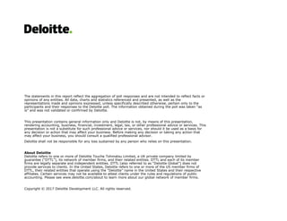 The statements in this report reflect the aggregation of poll responses and are not intended to reflect facts or
opinions of any entities. All data, charts and statistics referenced and presented, as well as the
representations made and opinions expressed, unless specifically described otherwise, pertain only to the
participants and their responses to the Deloitte poll. The information obtained during the poll was taken “as
is” and was not validated or confirmed by Deloitte.
This presentation contains general information only and Deloitte is not, by means of this presentation,
rendering accounting, business, financial, investment, legal, tax, or other professional advice or services. This
presentation is not a substitute for such professional advice or services, nor should it be used as a basis for
any decision or action that may affect your business. Before making any decision or taking any action that
may affect your business, you should consult a qualified professional advisor.
Deloitte shall not be responsible for any loss sustained by any person who relies on this presentation.
About Deloitte
Deloitte refers to one or more of Deloitte Touche Tohmatsu Limited, a UK private company limited by
guarantee (“DTTL”), its network of member firms, and their related entities. DTTL and each of its member
firms are legally separate and independent entities. DTTL (also referred to as “Deloitte Global”) does not
provide services to clients. In the United States, Deloitte refers to one or more of the US member firms of
DTTL, their related entities that operate using the “Deloitte” name in the United States and their respective
affiliates. Certain services may not be available to attest clients under the rules and regulations of public
accounting. Please see www.deloitte.com/about to learn more about our global network of member firms.
Copyright © 2017 Deloitte Development LLC. All rights reserved.
 