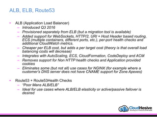 ALB, ELB, Route53
• ALB (Application Load Balancer)
– Introduced Q3 2016
– Provisioned separately from ELB (but a migration tool is available)
– Added support for WebSockets, HTTP/2, URI + Host Header based routing,
ECS (multiple containers, different ports, etc.), per-port health checks and
additional CloudWatch metrics.
– Cheaper per ELB cost, but adds a per target cost (theory is that overall load
balancing costs will decrease)
– Integrates with AutoScaling, ECS, CloudFormation, CodeDeploy and ACM
– Removes support for Non HTTP health checks and Application provided
cookies
– Eliminates some (but not all) use cases for NGINX (for example where a
customer’s DNS server does not have CNAME support for Zone Apexes)
• Route53 + Route53Health Checks
– “Poor Mans ALB/ELB”
– Ideal for use cases where ALB/ELB elasticity or active/passive failover is
desired
 