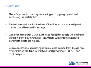 CloudFront
• CloudFront costs can vary depending on the geographic local
accessing the distributions.
• For North American distributions, CloudFront costs are mitigated in
the outbound bandwidth savings.
• Consider third party CDNs (with fixed fees) if requests will originate
primarily from South America, etc. where CloudFront outbound
bandwidth costs are higher.
• Even applications generating dynamic data benefit from CloudFront
by minimizing the time to first byte (and providing HTTP/2.0 and
IPv6 Support).
 