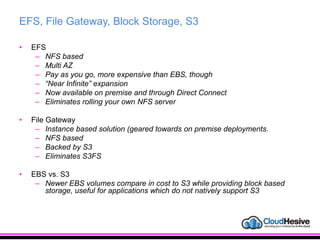 EFS, File Gateway, Block Storage, S3
• EFS
– NFS based
– Multi AZ
– Pay as you go, more expensive than EBS, though
– “Near Infinite” expansion
– Now available on premise and through Direct Connect
– Eliminates rolling your own NFS server
• File Gateway
– Instance based solution (geared towards on premise deployments.
– NFS based
– Backed by S3
– Eliminates S3FS
• EBS vs. S3
– Newer EBS volumes compare in cost to S3 while providing block based
storage, useful for applications which do not natively support S3
 