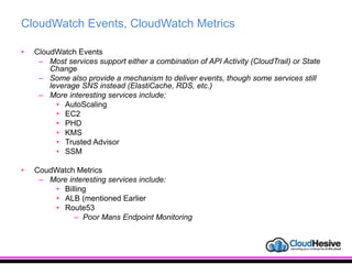 CloudWatch Events, CloudWatch Metrics
• CloudWatch Events
– Most services support either a combination of API Activity (CloudTrail) or State
Change
– Some also provide a mechanism to deliver events, though some services still
leverage SNS instead (ElastiCache, RDS, etc.)
– More interesting services include:
• AutoScaling
• EC2
• PHD
• KMS
• Trusted Advisor
• SSM
• CoudWatch Metrics
– More interesting services include:
• Billing
• ALB (mentioned Earlier
• Route53
– Poor Mans Endpoint Monitoring
 
