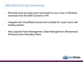 SSM (f/k/a EC2 Run Command)
• Remotely (and securely) send commands to your Linux or Windows
instances from the AWS Console or API
• Integrate with CloudWatch Events and Lambda for a poor man’s self
healing solution
• Also supports Patch Management, State Management, Maintenance
Windows and a Key/Value Store
 