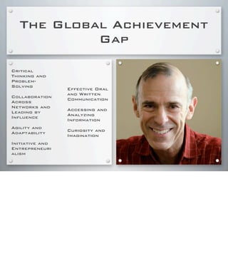 The Global Achievement
Gap
Critical
Thinking and
Problem-
Solving
Collaboration
Across
Networks and
Leading by
Influence
Agility and
Adaptability
Initiative and
Entrepreneuri
alism
Effective Oral
and Written
Communication
Accessing and
Analyzing
Information
Curiosity and
Imagination
 