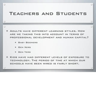 Teachers and Students
• Adults have different learning styles. How
are we taking this into account in terms of
professional development and human capital?
• Baby Boomers
• Gen Xers
• Gen Yers
• Kids have had different levels of exposure to
technology. The period of time at which our
schools have been wired is fairly short.
 