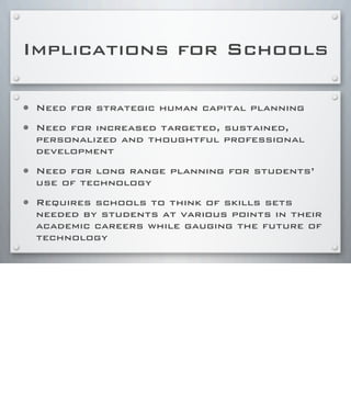 Implications for Schools
• Need for strategic human capital planning
• Need for increased targeted, sustained,
personalized and thoughtful professional
development
• Need for long range planning for students’
use of technology
• Requires schools to think of skills sets
needed by students at various points in their
academic careers while gauging the future of
technology
 