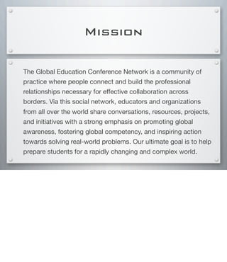 Mission
The Global Education Conference Network is a community of
practice where people connect and build the professional
relationships necessary for effective collaboration across
borders. Via this social network, educators and organizations
from all over the world share conversations, resources, projects,
and initiatives with a strong emphasis on promoting global
awareness, fostering global competency, and inspiring action
towards solving real-world problems. Our ultimate goal is to help
prepare students for a rapidly changing and complex world.
 
