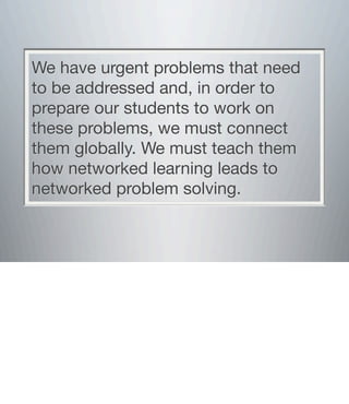 We have urgent problems that need
to be addressed and, in order to
prepare our students to work on
these problems, we must connect
them globally. We must teach them
how networked learning leads to
networked problem solving.
 