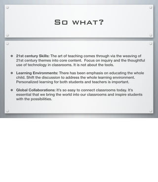So what?
• 21st century Skills: The art of teaching comes through via the weaving of
21st century themes into core content. Focus on inquiry and the thoughtful
use of technology in classrooms. It is not about the tools.
• Learning Environments: There has been emphasis on educating the whole
child. Shift the discussion to address the whole learning environment.
Personalized learning for both students and teachers is important.
• Global Collaborations: It’s so easy to connect classrooms today. It’s
essential that we bring the world into our classrooms and inspire students
with the possibilities.
 